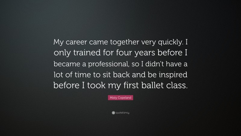 Misty Copeland Quote: “My career came together very quickly. I only trained for four years before I became a professional, so I didn’t have a lot of time to sit back and be inspired before I took my first ballet class.”