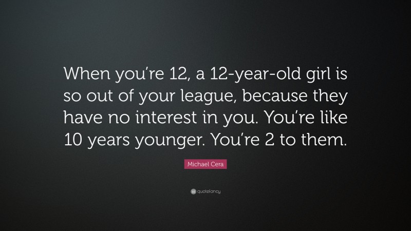Michael Cera Quote: “When you’re 12, a 12-year-old girl is so out of your league, because they have no interest in you. You’re like 10 years younger. You’re 2 to them.”