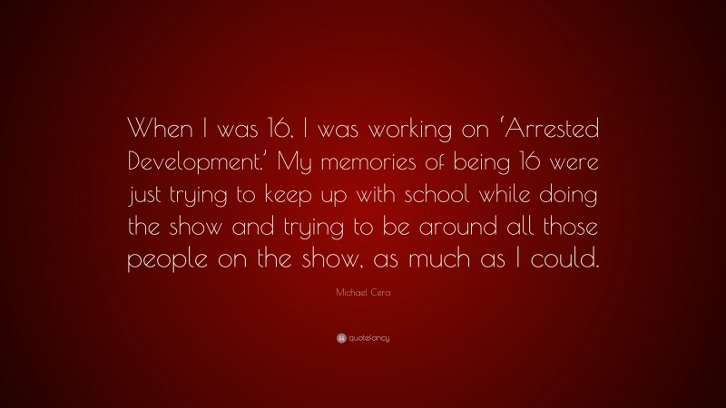Michael Cera Quote: “When I was 16, I was working on ‘Arrested Development.’ My memories of being 16 were just trying to keep up with school while doing the show and trying to be around all those people on the show, as much as I could.”