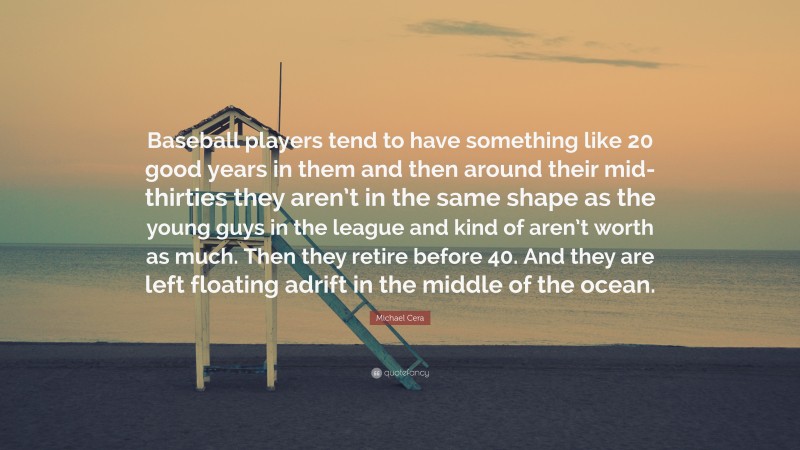 Michael Cera Quote: “Baseball players tend to have something like 20 good years in them and then around their mid-thirties they aren’t in the same shape as the young guys in the league and kind of aren’t worth as much. Then they retire before 40. And they are left floating adrift in the middle of the ocean.”