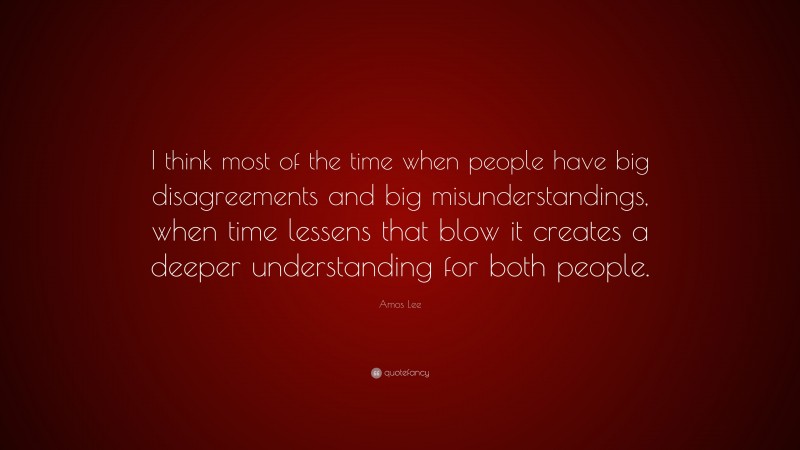 Amos Lee Quote: “I think most of the time when people have big disagreements and big misunderstandings, when time lessens that blow it creates a deeper understanding for both people.”