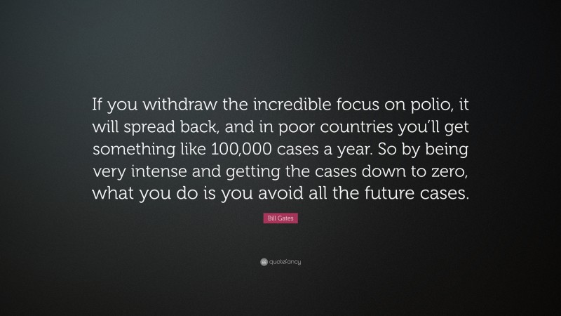 Bill Gates Quote: “If you withdraw the incredible focus on polio, it will spread back, and in poor countries you’ll get something like 100,000 cases a year. So by being very intense and getting the cases down to zero, what you do is you avoid all the future cases.”