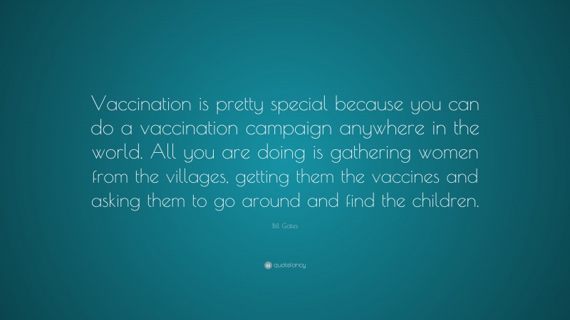 Bill Gates Quote: “Vaccination is pretty special because you can do a vaccination campaign anywhere in the world. All you are doing is gathering women from the villages, getting them the vaccines and asking them to go around and find the children.”
