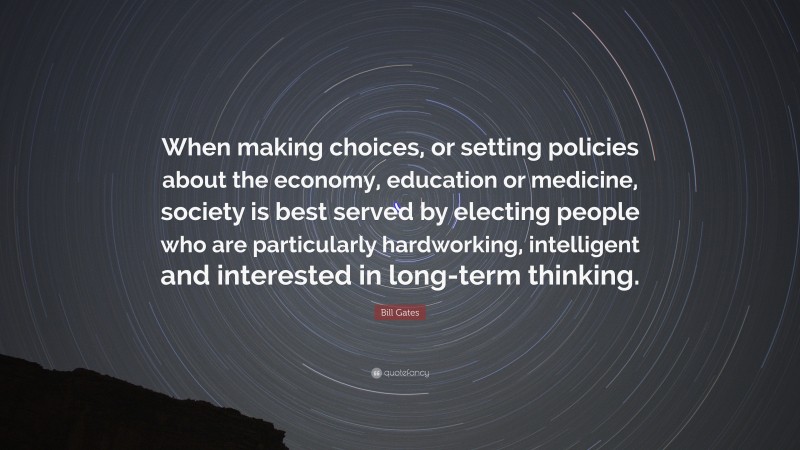 Bill Gates Quote: “When making choices, or setting policies about the economy, education or medicine, society is best served by electing people who are particularly hardworking, intelligent and interested in long-term thinking.”