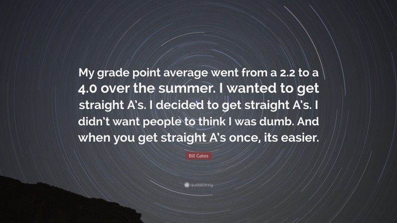 Bill Gates Quote: “My grade point average went from a 2.2 to a 4.0 over the summer. I wanted to get straight A’s. I decided to get straight A’s. I didn’t want people to think I was dumb. And when you get straight A’s once, its easier.”