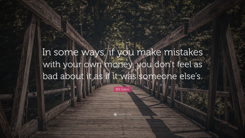 Bill Gates Quote: “In some ways, if you make mistakes with your own money, you don’t feel as bad about it as if it was someone else’s.”