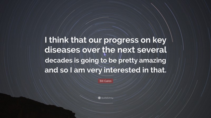 Bill Gates Quote: “I think that our progress on key diseases over the next several decades is going to be pretty amazing and so I am very interested in that.”
