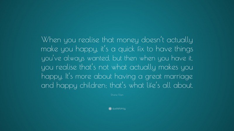 Shane Filan Quote: “When you realise that money doesn’t actually make you happy, it’s a quick fix to have things you’ve always wanted, but then when you have it, you realise that’s not what actually makes you happy. It’s more about having a great marriage and happy children; that’s what life’s all about.”
