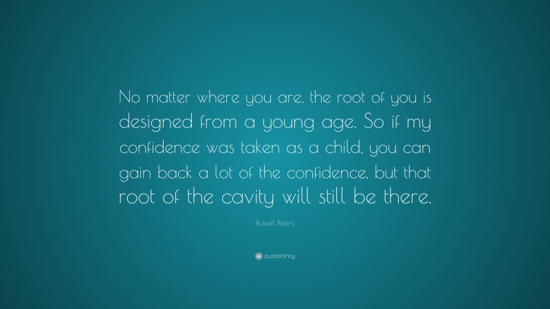 Russell Peters Quote: “No matter where you are, the root of you is designed from a young age. So if my confidence was taken as a child, you can gain back a lot of the confidence, but that root of the cavity will still be there.”