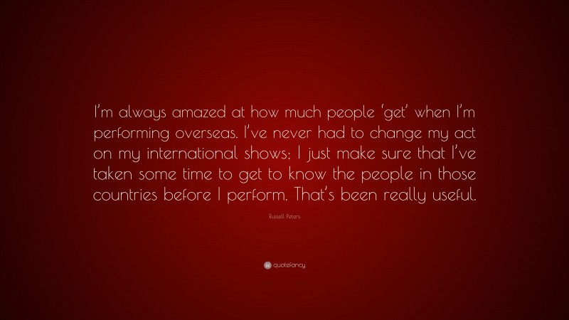 Russell Peters Quote: “I’m always amazed at how much people ‘get’ when I’m performing overseas. I’ve never had to change my act on my international shows; I just make sure that I’ve taken some time to get to know the people in those countries before I perform. That’s been really useful.”