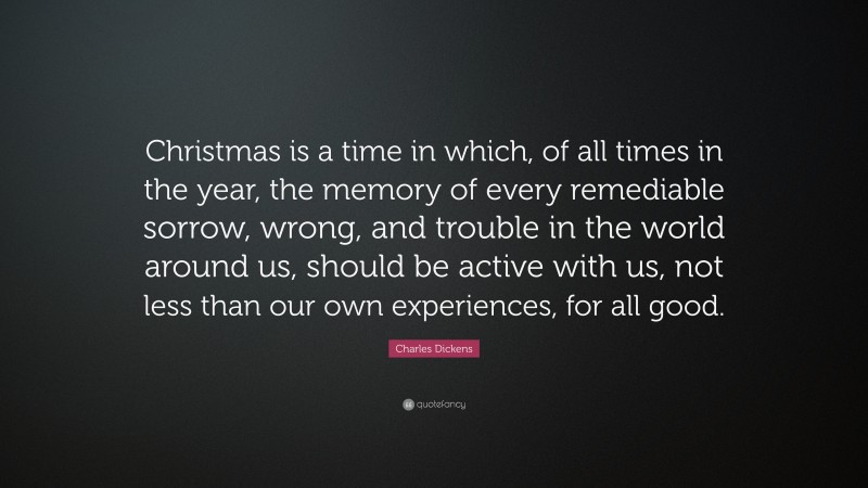 Charles Dickens Quote: “Christmas is a time in which, of all times in the year, the memory of every remediable sorrow, wrong, and trouble in the world around us, should be active with us, not less than our own experiences, for all good.”