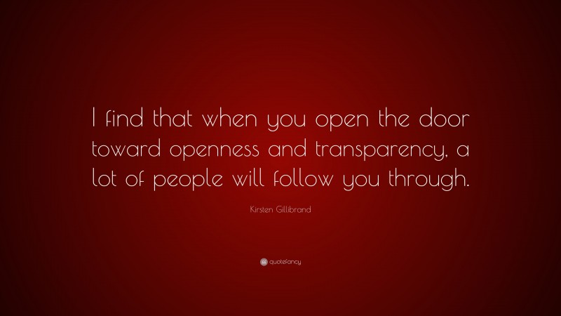 Kirsten Gillibrand Quote: “I find that when you open the door toward openness and transparency, a lot of people will follow you through.”