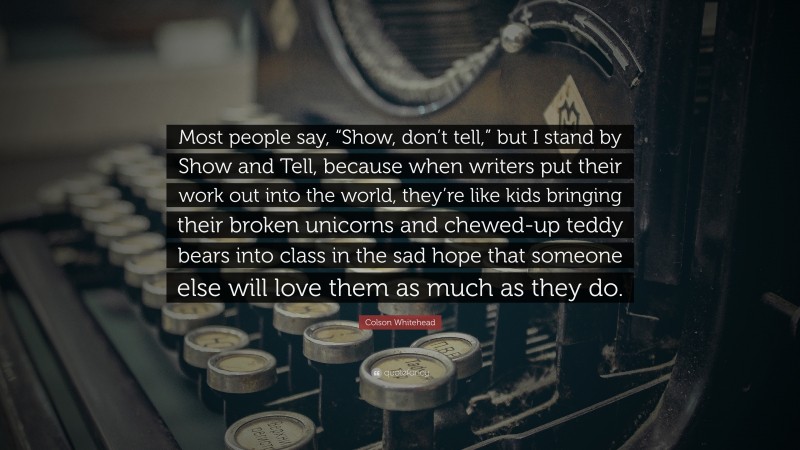 Colson Whitehead Quote: “Most people say, “Show, don’t tell,” but I stand by Show and Tell, because when writers put their work out into the world, they’re like kids bringing their broken unicorns and chewed-up teddy bears into class in the sad hope that someone else will love them as much as they do.”