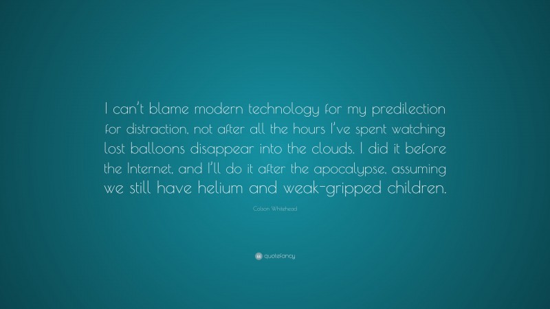 Colson Whitehead Quote: “I can’t blame modern technology for my predilection for distraction, not after all the hours I’ve spent watching lost balloons disappear into the clouds. I did it before the Internet, and I’ll do it after the apocalypse, assuming we still have helium and weak-gripped children.”