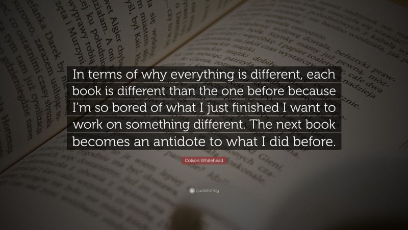 Colson Whitehead Quote: “In terms of why everything is different, each book is different than the one before because I’m so bored of what I just finished I want to work on something different. The next book becomes an antidote to what I did before.”