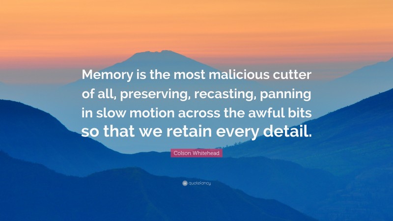 Colson Whitehead Quote: “Memory is the most malicious cutter of all, preserving, recasting, panning in slow motion across the awful bits so that we retain every detail.”