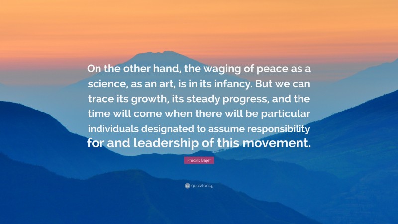 Fredrik Bajer Quote: “On the other hand, the waging of peace as a science, as an art, is in its infancy. But we can trace its growth, its steady progress, and the time will come when there will be particular individuals designated to assume responsibility for and leadership of this movement.”