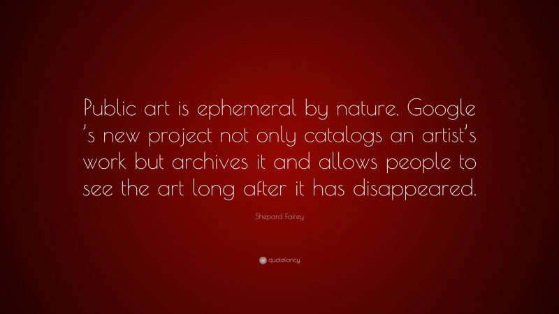 Shepard Fairey Quote: “Public art is ephemeral by nature. Google ’s new project not only catalogs an artist’s work but archives it and allows people to see the art long after it has disappeared.”
