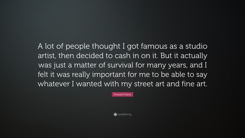 Shepard Fairey Quote: “A lot of people thought I got famous as a studio artist, then decided to cash in on it. But it actually was just a matter of survival for many years, and I felt it was really important for me to be able to say whatever I wanted with my street art and fine art.”
