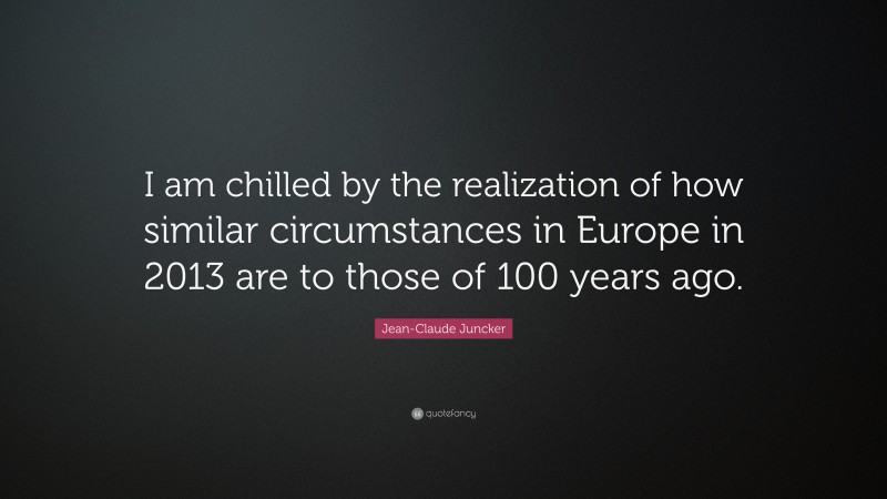 Jean-Claude Juncker Quote: “I am chilled by the realization of how similar circumstances in Europe in 2013 are to those of 100 years ago.”