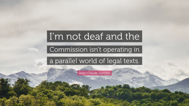 Jean-Claude Juncker Quote: “I’m not deaf and the Commission isn’t operating in a parallel world of legal texts.”