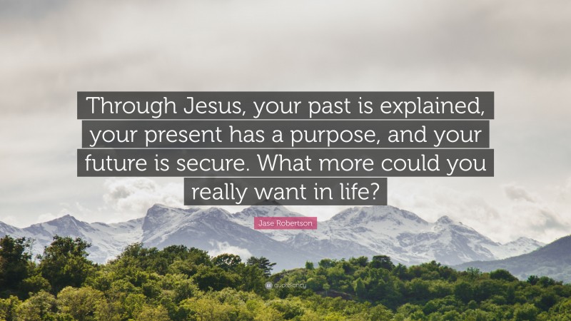 Jase Robertson Quote: “Through Jesus, your past is explained, your present has a purpose, and your future is secure. What more could you really want in life?”
