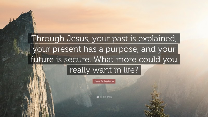 Jase Robertson Quote: “Through Jesus, your past is explained, your present has a purpose, and your future is secure. What more could you really want in life?”