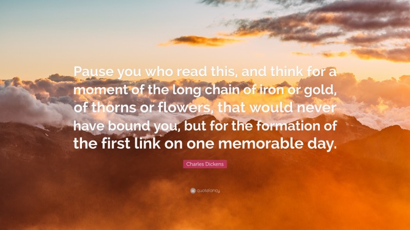 Charles Dickens Quote: “Pause you who read this, and think for a moment of the long chain of iron or gold, of thorns or flowers, that would never have bound you, but for the formation of the first link on one memorable day.”