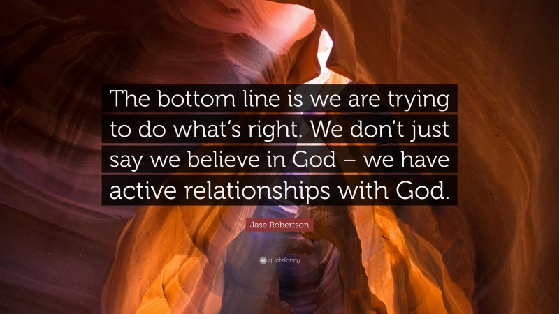 Jase Robertson Quote: “The bottom line is we are trying to do what’s right. We don’t just say we believe in God – we have active relationships with God.”