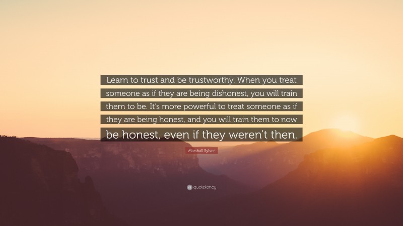 Marshall Sylver Quote: “Learn to trust and be trustworthy. When you treat someone as if they are being dishonest, you will train them to be. It’s more powerful to treat someone as if they are being honest, and you will train them to now be honest, even if they weren’t then.”