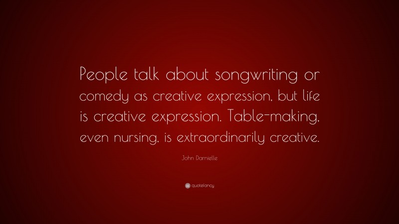 John Darnielle Quote: “People talk about songwriting or comedy as creative expression, but life is creative expression. Table-making, even nursing, is extraordinarily creative.”