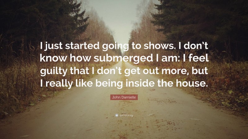 John Darnielle Quote: “I just started going to shows. I don’t know how submerged I am: I feel guilty that I don’t get out more, but I really like being inside the house.”