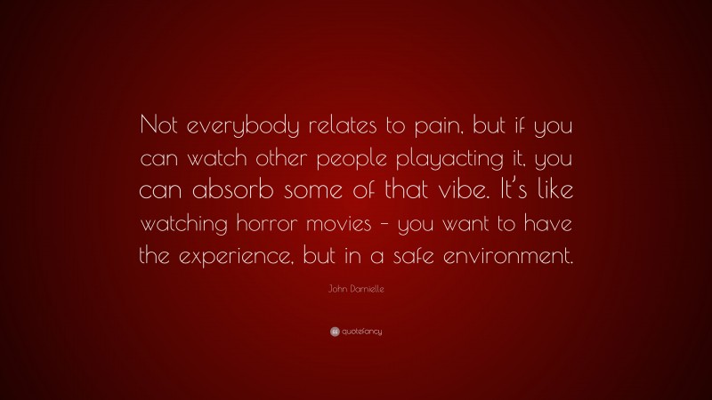 John Darnielle Quote: “Not everybody relates to pain, but if you can watch other people playacting it, you can absorb some of that vibe. It’s like watching horror movies – you want to have the experience, but in a safe environment.”
