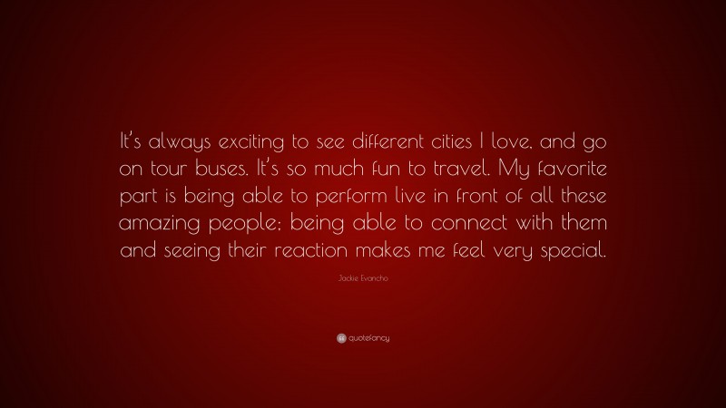 Jackie Evancho Quote: “It’s always exciting to see different cities I love, and go on tour buses. It’s so much fun to travel. My favorite part is being able to perform live in front of all these amazing people; being able to connect with them and seeing their reaction makes me feel very special.”