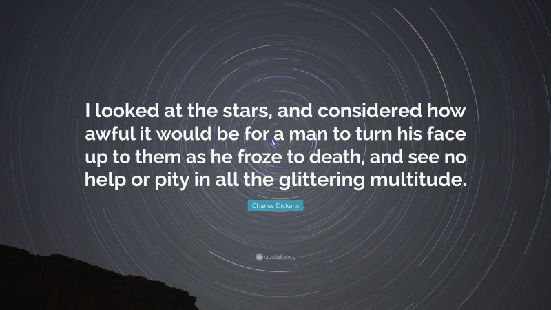 Charles Dickens Quote: “I looked at the stars, and considered how awful it would be for a man to turn his face up to them as he froze to death, and see no help or pity in all the glittering multitude.”