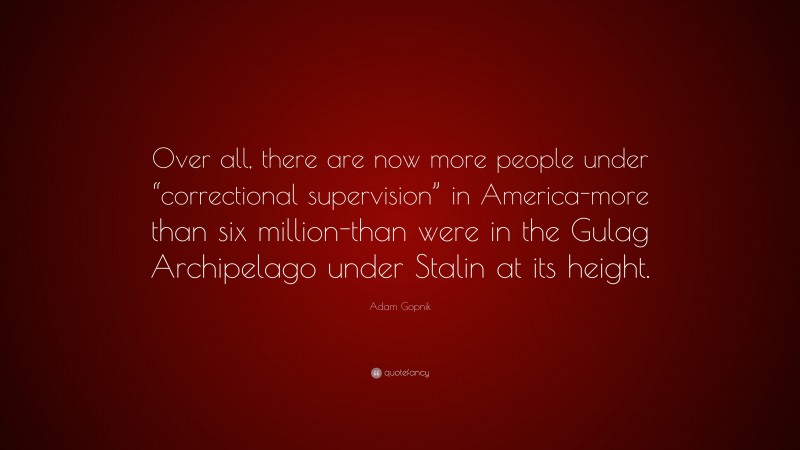 Adam Gopnik Quote: “Over all, there are now more people under “correctional supervision” in America-more than six million-than were in the Gulag Archipelago under Stalin at its height.”