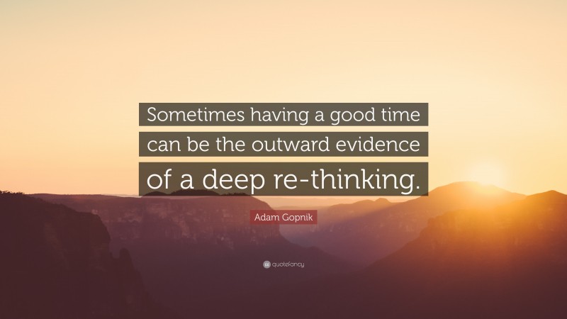 Adam Gopnik Quote: “Sometimes having a good time can be the outward evidence of a deep re-thinking.”