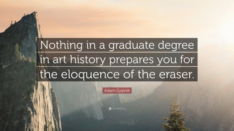 Adam Gopnik Quote: “Nothing in a graduate degree in art history prepares you for the eloquence of the eraser.”