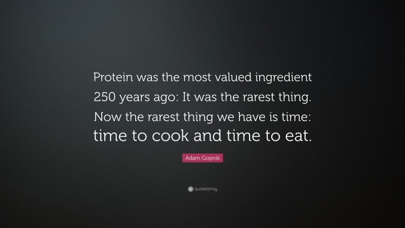 Adam Gopnik Quote: “Protein was the most valued ingredient 250 years ago: It was the rarest thing. Now the rarest thing we have is time: time to cook and time to eat.”