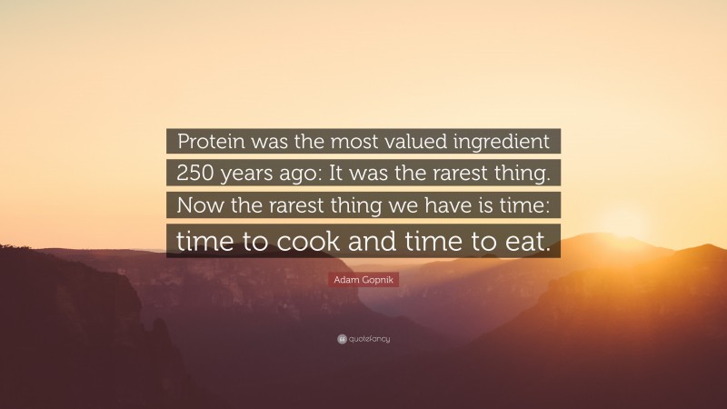 Adam Gopnik Quote: “Protein was the most valued ingredient 250 years ago: It was the rarest thing. Now the rarest thing we have is time: time to cook and time to eat.”