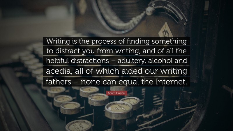 Adam Gopnik Quote: “Writing is the process of finding something to distract you from writing, and of all the helpful distractions – adultery, alcohol and acedia, all of which aided our writing fathers – none can equal the Internet.”