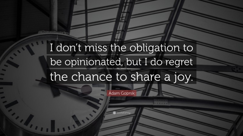 Adam Gopnik Quote: “I don’t miss the obligation to be opinionated, but I do regret the chance to share a joy.”
