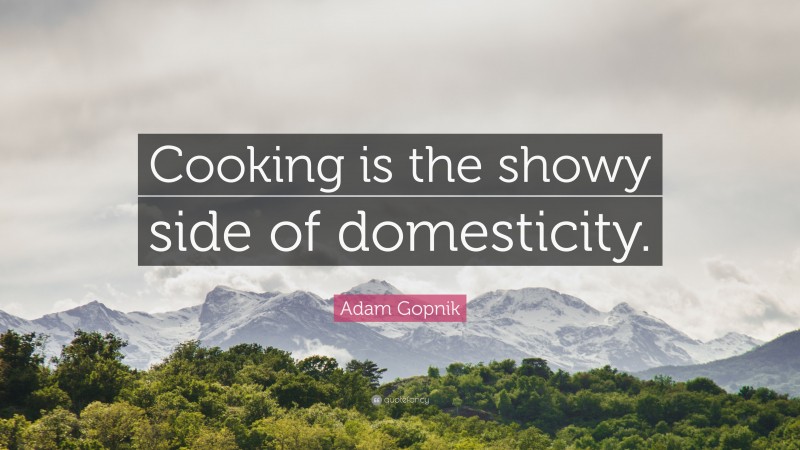 Adam Gopnik Quote: “Cooking is the showy side of domesticity.”