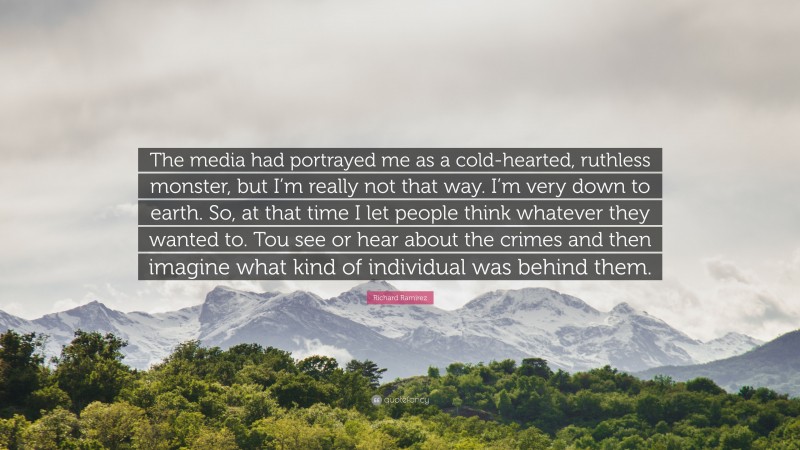 Richard Ramirez Quote: “The media had portrayed me as a cold-hearted, ruthless monster, but I’m really not that way. I’m very down to earth. So, at that time I let people think whatever they wanted to. Tou see or hear about the crimes and then imagine what kind of individual was behind them.”