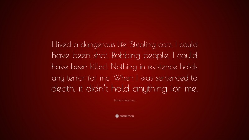Richard Ramirez Quote: “I lived a dangerous life. Stealing cars, I could have been shot. Robbing people, I could have been killed. Nothing in existence holds any terror for me. When I was sentenced to death, it didn’t hold anything for me.”