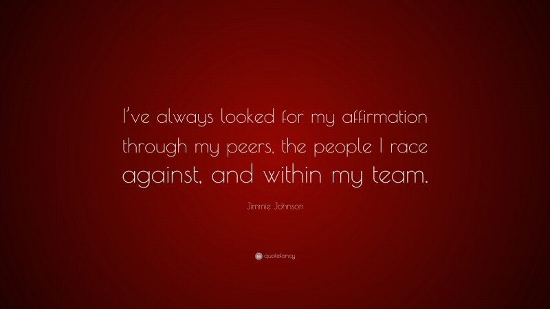 Jimmie Johnson Quote: “I’ve always looked for my affirmation through my peers, the people I race against, and within my team.”