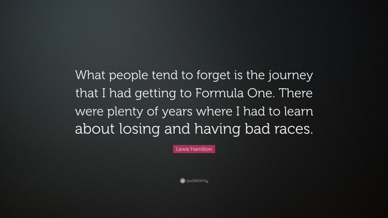 Lewis Hamilton Quote: “What people tend to forget is the journey that I had getting to Formula One. There were plenty of years where I had to learn about losing and having bad races.”