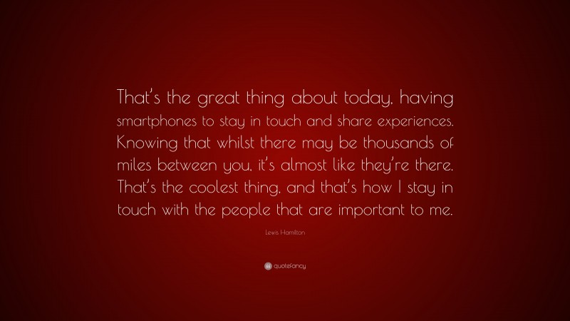 Lewis Hamilton Quote: “That’s the great thing about today, having smartphones to stay in touch and share experiences. Knowing that whilst there may be thousands of miles between you, it’s almost like they’re there. That’s the coolest thing, and that’s how I stay in touch with the people that are important to me.”