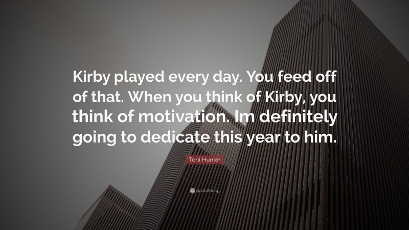 Torii Hunter Quote: “Kirby played every day. You feed off of that. When you think of Kirby, you think of motivation. Im definitely going to dedicate this year to him.”
