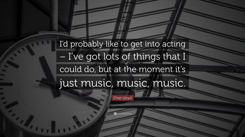 Cher Lloyd Quote: “I’d probably like to get into acting – I’ve got lots of things that I could do, but at the moment it’s just music, music, music.”